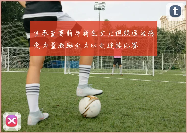 金承奎赛前与新生女儿视频通话感受力量激励全力以赴迎接比赛