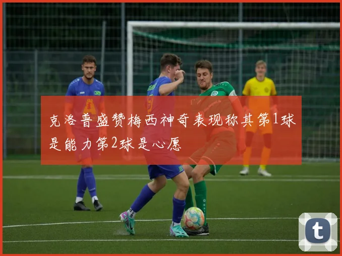 克洛普盛赞梅西神奇表现称其第1球是能力第2球是心愿