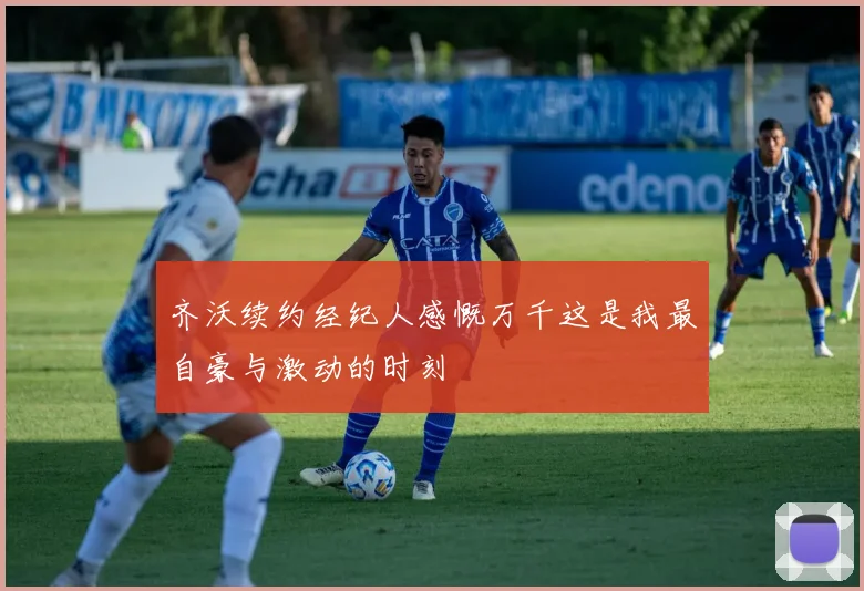 齐沃续约经纪人感慨万千这是我最自豪与激动的时刻