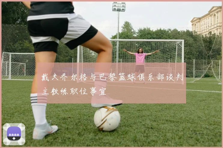 戴夫乔尔格与巴黎篮球俱乐部谈判主教练职位事宜