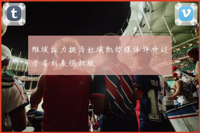 维埃拉力挺马杜埃凯称媒体评价过于苛刻表现积极