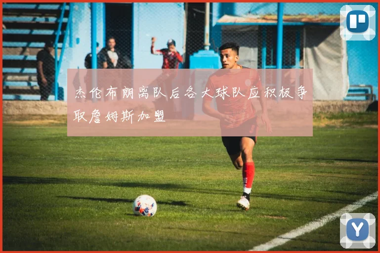 杰伦布朗离队后各大球队应积极争取詹姆斯加盟