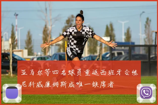 亚马尔等四名球员重返西班牙合练尼科威廉姆斯成唯一缺席者