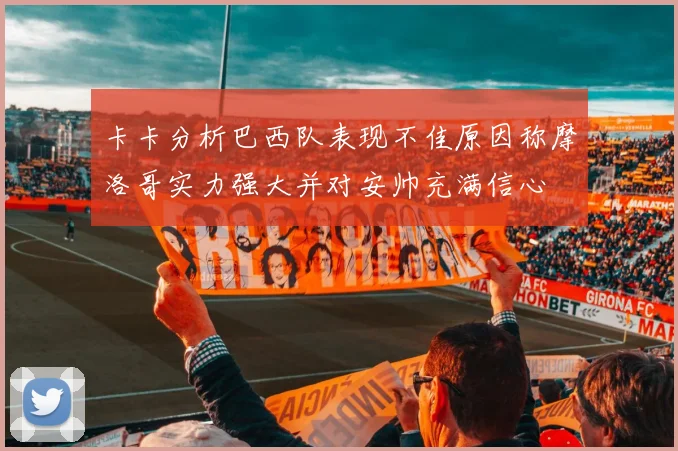 卡卡分析巴西队表现不佳原因称摩洛哥实力强大并对安帅充满信心