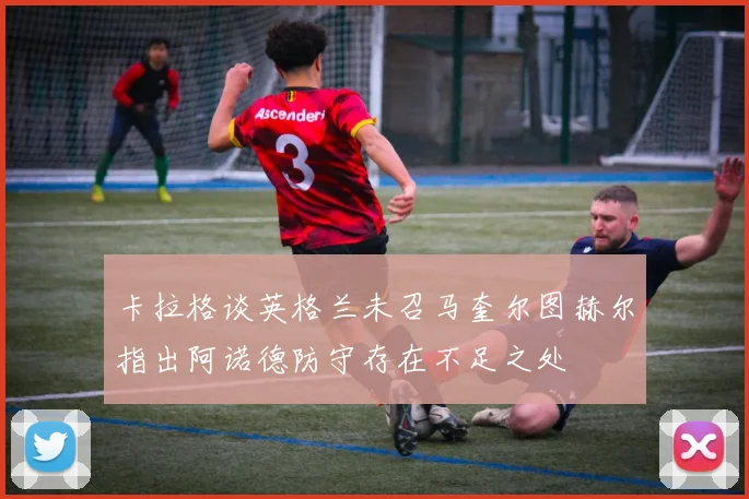 卡拉格谈英格兰未召马奎尔图赫尔指出阿诺德防守存在不足之处